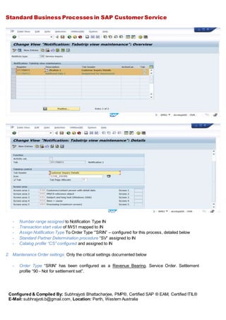 Standard Business Processes in SAP Customer Service
Configured & Compiled By: Subhrajyoti Bhattacharjee, PMP®, Certified SAP ® EAM, Certified ITIL®
E-Mail: subhrajyoti.b@gmail.com, Location: Perth, Western Australia
- Number range assigned to Notification Type IN
- Transaction start value of IW51 mapped to IN
- Assign Notification Type To Order Type ‘”SRIN” – configured for this process, detailed below
- Standard Partner Determination procedure “SV” assigned to IN
- Catalog profile “CS” configured and assigned to IN
2. Maintenance Order settings: Only the critical settings documented below
- Order Type “SRIN” has been configured as a Revenue Bearing. Service Order. Settlement
profile “90 - Not for settlement set”.
 