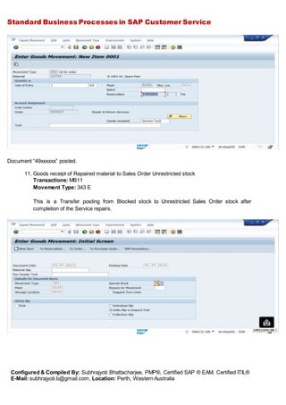 Standard Business Processes in SAP Customer Service
Configured & Compiled By: Subhrajyoti Bhattacharjee, PMP®, Certified SAP ® EAM, Certified ITIL®
E-Mail: subhrajyoti.b@gmail.com, Location: Perth, Western Australia
Document “49xxxxxx” posted.
11. Goods receipt of Repaired material to Sales Order Unrestricted stock
Transactions: MB11
Movement Type: 343 E
This is a Transfer posting from Blocked stock to Unrestricted Sales Order stock after
completion of the Service repairs.
 