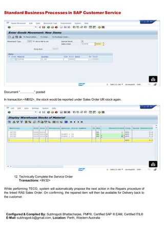 Standard Business Processes in SAP Customer Service
Configured & Compiled By: Subhrajyoti Bhattacharjee, PMP®, Certified SAP ® EAM, Certified ITIL®
E-Mail: subhrajyoti.b@gmail.com, Location: Perth, Western Australia
Document “…………..” posted
In transaction <MB52>, the stock would be reported under Sales Order UR stock again.
12. Technically Complete the Service Order
Transactions: <IW32>
While performing TECO, system will automatically propose the next action in the Repairs procedure of
the linked RAS Sales Order. On confirming, the repaired item will then be available for Delivery back to
the customer.
 