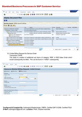 Standard Business Processes in SAP Customer Service
Configured & Compiled By: Subhrajyoti Bhattacharjee, PMP®, Certified SAP ® EAM, Certified ITIL®
E-Mail: subhrajyoti.b@gmail.com, Location: Perth, Western Australia
15. Create Billing Request for Service Order
Transaction: DP90
This leads to creation of additional sub items of category “IRIN” in RAS Sales Order which
would subsequently be billed. This can be found in <VA02> subsequently.
 