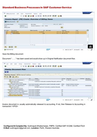 Standard Business Processes in SAP Customer Service
Configured & Compiled By: Subhrajyoti Bhattacharjee, PMP®, Certified SAP ® EAM, Certified ITIL®
E-Mail: subhrajyoti.b@gmail.com, Location: Perth, Western Australia
Save the Billing document
Document “……” has been saved and would show up in Original Notification document flow.
Invoice document is usually automatically released to accounting. If not, then Release to Accounting in
transaction <VF02>
 