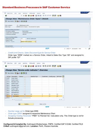 Standard Business Processes in SAP Customer Service
Configured & Compiled By: Subhrajyoti Bhattacharjee, PMP®, Certified SAP ® EAM, Certified ITIL®
E-Mail: subhrajyoti.b@gmail.com, Location: Perth, Western Australia
- Credit Limit Checks, Sales Document type for Service Order
Order type “SRIN” marked as a Service Order, linked to Sales Doc Type “AS” and assigned to
DIP profile “QT”
- Number range set for Order type SRIN
- Order type ‘SRIN” assigned to respective Maintenance Plant
- Assigning Costing Parameter “PM01” to Planned Var. Calculation only. This Order type is not for
Actuals processing.
 