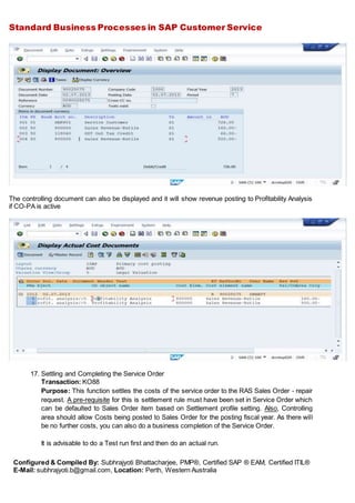 Standard Business Processes in SAP Customer Service
Configured & Compiled By: Subhrajyoti Bhattacharjee, PMP®, Certified SAP ® EAM, Certified ITIL®
E-Mail: subhrajyoti.b@gmail.com, Location: Perth, Western Australia
The controlling document can also be displayed and it will show revenue posting to Profitability Analysis
if CO-PA is active
17. Settling and Completing the Service Order
Transaction: KO88
Purpose: This function settles the costs of the service order to the RAS Sales Order - repair
request. A pre-requisite for this is settlement rule must have been set in Service Order which
can be defaulted to Sales Order item based on Settlement profile setting. Also, Controlling
area should allow Costs being posted to Sales Order for the posting fiscal year. As there will
be no further costs, you can also do a business completion of the Service Order.
It is advisable to do a Test run first and then do an actual run.
 