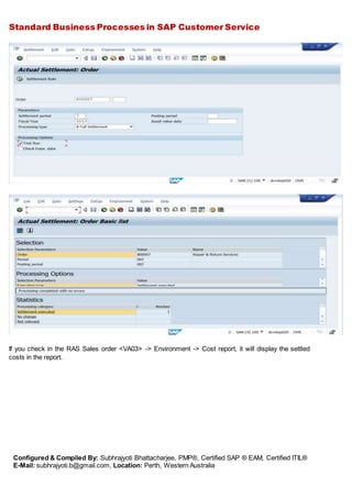 Standard Business Processes in SAP Customer Service
Configured & Compiled By: Subhrajyoti Bhattacharjee, PMP®, Certified SAP ® EAM, Certified ITIL®
E-Mail: subhrajyoti.b@gmail.com, Location: Perth, Western Australia
If you check in the RAS Sales order <VA03> -> Environment -> Cost report, it will display the settled
costs in the report.
 