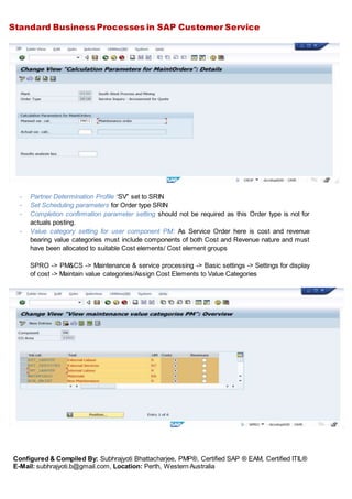 Standard Business Processes in SAP Customer Service
Configured & Compiled By: Subhrajyoti Bhattacharjee, PMP®, Certified SAP ® EAM, Certified ITIL®
E-Mail: subhrajyoti.b@gmail.com, Location: Perth, Western Australia
- Partner Determination Profile “SV” set to SRIN
- Set Scheduling parameters for Order type SRIN
- Completion confirmation parameter setting should not be required as this Order type is not for
actuals posting.
- Value category setting for user component PM: As Service Order here is cost and revenue
bearing value categories must include components of both Cost and Revenue nature and must
have been allocated to suitable Cost elements/ Cost element groups
SPRO -> PM&CS -> Maintenance & service processing -> Basic settings -> Settings for display
of cost -> Maintain value categories/Assign Cost Elements to Value Categories
 