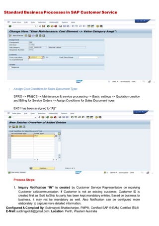 Standard Business Processes in SAP Customer Service
Configured & Compiled By: Subhrajyoti Bhattacharjee, PMP®, Certified SAP ® EAM, Certified ITIL®
E-Mail: subhrajyoti.b@gmail.com, Location: Perth, Western Australia
- Assign Cost Condition for Sales Document Type:
SPRO -> PM&CS -> Maintenance & service processing -> Basic settings -> Quotation creation
and Billing for Service Orders -> Assign Conditions for Sales Document types
EK01 has been assigned to “AS”
Process Steps:
1. Inquiry Notification “IN” is created by Customer Service Representative on receiving
Customer call/communication. If Customer is not an existing customer, Customer ID is
created first as Sold to/Ship to party has been kept mandatory entries. Based on business to
business, it may not be mandatory as well. Also Notification can be configured more
elaborately to capture more detailed information.
 