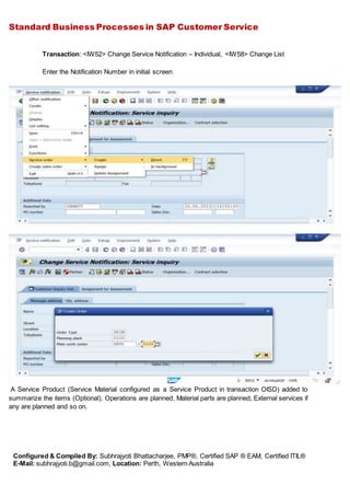 Standard Business Processes in SAP Customer Service
Configured & Compiled By: Subhrajyoti Bhattacharjee, PMP®, Certified SAP ® EAM, Certified ITIL®
E-Mail: subhrajyoti.b@gmail.com, Location: Perth, Western Australia
Transaction: <IW52> Change Service Notification – Individual, <IW58> Change List
Enter the Notification Number in initial screen
A Service Product (Service Material configured as a Service Product in transaction OISD) added to
summarize the items (Optional), Operations are planned, Material parts are planned, External services if
any are planned and so on.
 