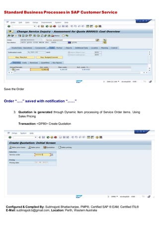 Standard Business Processes in SAP Customer Service
Configured & Compiled By: Subhrajyoti Bhattacharjee, PMP®, Certified SAP ® EAM, Certified ITIL®
E-Mail: subhrajyoti.b@gmail.com, Location: Perth, Western Australia
Save the Order
Order “…..” saved with notification “……”
3. Quotation is generated through Dynamic Item processing of Service Order items. Using
Sales Pricing
Transaction: <DP80> Create Quotation
 