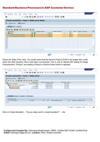 Standard Business Processes in SAP Customer Service
Configured & Compiled By: Subhrajyoti Bhattacharjee, PMP®, Certified SAP ® EAM, Certified ITIL®
E-Mail: subhrajyoti.b@gmail.com, Location: Perth, Western Australia
Check the Sales Price view. You would notice that the Service Product D100 is the header item under
which the other Dynamic items have been summarized. This is due to relevant DIP setting for Usage
Characteristics “Product” and setting a Product in Service Order (which is optional)
Click on Create Quotation …”Do you really want to create Quotation?” …Yes
 