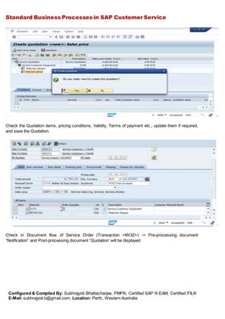 Standard Business Processes in SAP Customer Service
Configured & Compiled By: Subhrajyoti Bhattacharjee, PMP®, Certified SAP ® EAM, Certified ITIL®
E-Mail: subhrajyoti.b@gmail.com, Location: Perth, Western Australia
Check the Quotation items, pricing conditions, Validity, Terms of payment etc., update them if required,
and save the Quotation.
Check in Document flow of Service Order (Transaction <IW32>) -> Pre-processing document
“Notification” and Post-processing document “Quotation’ will be displayed
 