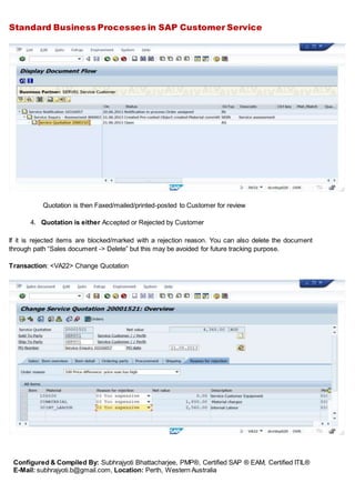 Standard Business Processes in SAP Customer Service
Configured & Compiled By: Subhrajyoti Bhattacharjee, PMP®, Certified SAP ® EAM, Certified ITIL®
E-Mail: subhrajyoti.b@gmail.com, Location: Perth, Western Australia
Quotation is then Faxed/mailed/printed-posted to Customer for review
4. Quotation is either Accepted or Rejected by Customer
If it is rejected items are blocked/marked with a rejection reason. You can also delete the document
through path “Sales document -> Delete” but this may be avoided for future tracking purpose.
Transaction: <VA22> Change Quotation
 