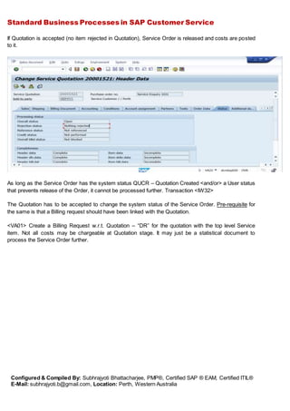 Standard Business Processes in SAP Customer Service
Configured & Compiled By: Subhrajyoti Bhattacharjee, PMP®, Certified SAP ® EAM, Certified ITIL®
E-Mail: subhrajyoti.b@gmail.com, Location: Perth, Western Australia
If Quotation is accepted (no item rejected in Quotation), Service Order is released and costs are posted
to it.
As long as the Service Order has the system status QUCR – Quotation Created <and/or> a User status
that prevents release of the Order, it cannot be processed further. Transaction <IW32>
The Quotation has to be accepted to change the system status of the Service Order. Pre-requisite for
the same is that a Billing request should have been linked with the Quotation.
<VA01> Create a Billing Request w.r.t. Quotation – “DR” for the quotation with the top level Service
item. Not all costs may be chargeable at Quotation stage. It may just be a statistical document to
process the Service Order further.
 