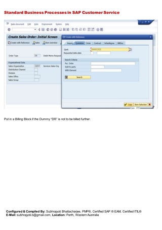 Standard Business Processes in SAP Customer Service
Configured & Compiled By: Subhrajyoti Bhattacharjee, PMP®, Certified SAP ® EAM, Certified ITIL®
E-Mail: subhrajyoti.b@gmail.com, Location: Perth, Western Australia
Put in a Billing Block if the Dummy “DR” is not to be billed further.
 
