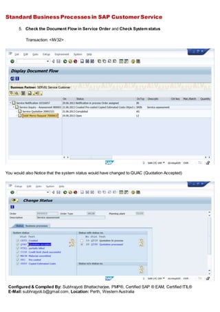 Standard Business Processes in SAP Customer Service
Configured & Compiled By: Subhrajyoti Bhattacharjee, PMP®, Certified SAP ® EAM, Certified ITIL®
E-Mail: subhrajyoti.b@gmail.com, Location: Perth, Western Australia
5. Check the Document Flow in Service Order and Check System status
Transaction: <IW32>
You would also Notice that the system status would have changed to QUAC (Quotation Accepted)
 