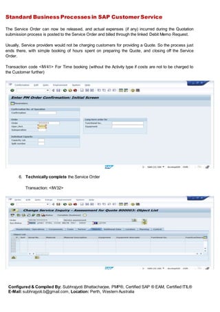 Standard Business Processes in SAP Customer Service
Configured & Compiled By: Subhrajyoti Bhattacharjee, PMP®, Certified SAP ® EAM, Certified ITIL®
E-Mail: subhrajyoti.b@gmail.com, Location: Perth, Western Australia
The Service Order can now be released, and actual expenses (if any) incurred during the Quotation
submission process is posted to the Service Order and billed through the linked Debit Memo Request.
Usually, Service providers would not be charging customers for providing a Quote. So the process just
ends there, with simple booking of hours spent on preparing the Quote, and closing off the Service
Order.
Transaction code <IW41> For Time booking (without the Activity type if costs are not to be charged to
the Customer further)
6. Technically complete the Service Order
Transaction: <IW32>
 