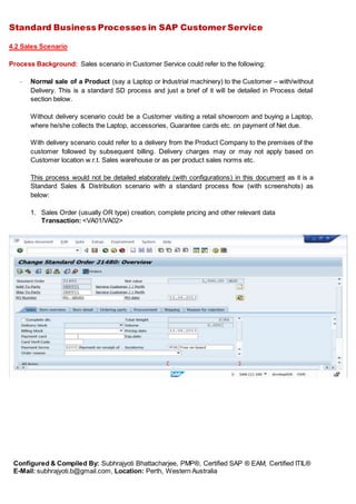 Standard Business Processes in SAP Customer Service
Configured & Compiled By: Subhrajyoti Bhattacharjee, PMP®, Certified SAP ® EAM, Certified ITIL®
E-Mail: subhrajyoti.b@gmail.com, Location: Perth, Western Australia
4.2 Sales Scenario
Process Background: Sales scenario in Customer Service could refer to the following:
- Normal sale of a Product (say a Laptop or Industrial machinery) to the Customer – with/without
Delivery. This is a standard SD process and just a brief of it will be detailed in Process detail
section below.
Without delivery scenario could be a Customer visiting a retail showroom and buying a Laptop,
where he/she collects the Laptop, accessories, Guarantee cards etc. on payment of Net due.
With delivery scenario could refer to a delivery from the Product Company to the premises of the
customer followed by subsequent billing. Delivery charges may or may not apply based on
Customer location w.r.t. Sales warehouse or as per product sales norms etc.
This process would not be detailed elaborately (with configurations) in this document as it is a
Standard Sales & Distribution scenario with a standard process flow (with screenshots) as
below:
1. Sales Order (usually OR type) creation, complete pricing and other relevant data
Transaction: <VA01/VA02>
 