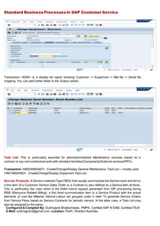 Standard Business Processes in SAP Customer Service
Configured & Compiled By: Subhrajyoti Bhattacharjee, PMP®, Certified SAP ® EAM, Certified ITIL®
E-Mail: subhrajyoti.b@gmail.com, Location: Perth, Western Australia
Transaction <IQ08> is a display list report showing Customer -> Equipment -> Mat No -> Serial No
mapping. You can add further fields to the Output variant.
Task List: This is particularly essential for planned/scheduled Maintenance services based on a
contract or say non-contractual work with standard Activities/Components/External services/PRTs
Transaction: <IA05/IA06/IA07> Create/Change/Display General Maintenance Task List – mostly used
<IA01/IA02/IA03> Create/Change/Display Equipment Task List
Service Products: A Service material (Type DIEN) that usually summarizes the Service work and forms
a line item of a Customer Service Sales Order or a Contract is also defined as a Service item at times.
This is particularly the case when in the Debit memo request generated from DIP processing during
RRB (Resource Related Billing), a first level summarization item is a Service Product with the actual
elements of cost like Material, Internal Labour etc grouped under it <or> To generate Service Orders
from Service Plans based on Service Contracts for periodic service .In the latter case, a Task List may
also be assigned to the same.
 