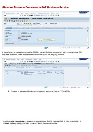 Standard Business Processes in SAP Customer Service
Configured & Compiled By: Subhrajyoti Bhattacharjee, PMP®, Certified SAP ® EAM, Certified ITIL®
E-Mail: subhrajyoti.b@gmail.com, Location: Perth, Western Australia
If you check the material document in <MB03>, you will find that a movement with movement type 601
has been executed. Stock account would be credited (-) for the outgoing material.
4. Creation of a standard Invoice document and posting of Invoice <VF01/VF02>
 