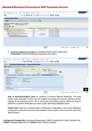 Standard Business Processes in SAP Customer Service
Configured & Compiled By: Subhrajyoti Bhattacharjee, PMP®, Certified SAP ® EAM, Certified ITIL®
E-Mail: subhrajyoti.b@gmail.com, Location: Perth, Western Australia
5. Customer Equipment is created as a Serialized version of the material sold
Transaction: Create Serial No (with Equipment view) <IQ01>.
- Sale of Accessories/Spare parts on receiving a Customer Request Notification. The parts
maybe under guarantee in which case the supplier may charge the customer nothing or certain
charges as per guarantee norms. This is very similar to the Sales scenario, difference being it’s
based on a Customer Notification post sales usually. Brief steps highlighted below:
Please Note: Apart from standard Sales & Distribution configuration, it will involve Notification
configuration on PM side which has been detailed in later sections of this document under Post
Sales Scenario.
 