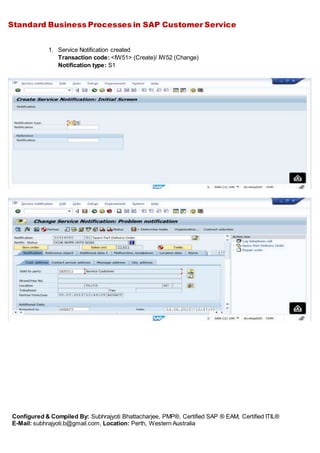 Standard Business Processes in SAP Customer Service
Configured & Compiled By: Subhrajyoti Bhattacharjee, PMP®, Certified SAP ® EAM, Certified ITIL®
E-Mail: subhrajyoti.b@gmail.com, Location: Perth, Western Australia
1. Service Notification created
Transaction code: <IW51> (Create)/ IW52 (Change)
Notification type: S1
 