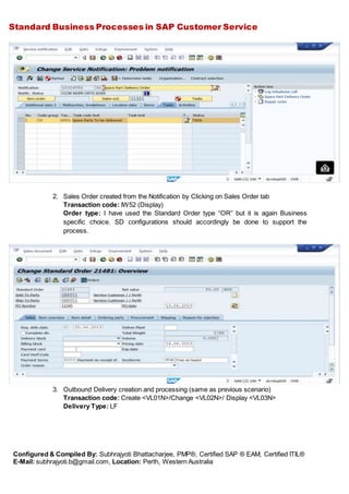 Standard Business Processes in SAP Customer Service
Configured & Compiled By: Subhrajyoti Bhattacharjee, PMP®, Certified SAP ® EAM, Certified ITIL®
E-Mail: subhrajyoti.b@gmail.com, Location: Perth, Western Australia
2. Sales Order created from the Notification by Clicking on Sales Order tab
Transaction code: IW52 (Display)
Order type: I have used the Standard Order type “OR” but it is again Business
specific choice. SD configurations should accordingly be done to support the
process.
3. Outbound Delivery creation and processing (same as previous scenario)
Transaction code: Create <VL01N>/Change <VL02N>/ Display <VL03N>
Delivery Type: LF
 