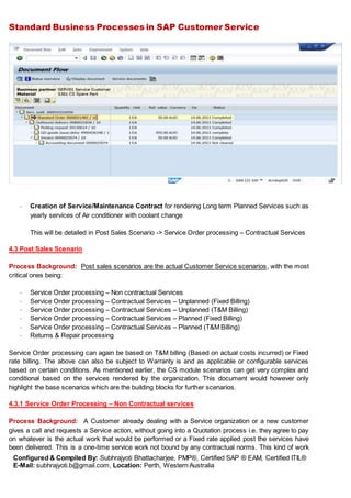 Standard Business Processes in SAP Customer Service
Configured & Compiled By: Subhrajyoti Bhattacharjee, PMP®, Certified SAP ® EAM, Certified ITIL®
E-Mail: subhrajyoti.b@gmail.com, Location: Perth, Western Australia
- Creation of Service/Maintenance Contract for rendering Long term Planned Services such as
yearly services of Air conditioner with coolant change
This will be detailed in Post Sales Scenario -> Service Order processing – Contractual Services
4.3 Post Sales Scenario
Process Background: Post sales scenarios are the actual Customer Service scenarios, with the most
critical ones being:
- Service Order processing – Non contractual Services
- Service Order processing – Contractual Services – Unplanned (Fixed Billing)
- Service Order processing – Contractual Services – Unplanned (T&M Billing)
- Service Order processing – Contractual Services – Planned (Fixed Billing)
- Service Order processing – Contractual Services – Planned (T&M Billing)
- Returns & Repair processing
Service Order processing can again be based on T&M billing (Based on actual costs incurred) or Fixed
rate billing. The above can also be subject to Warranty is and as applicable or configurable services
based on certain conditions. As mentioned earlier, the CS module scenarios can get very complex and
conditional based on the services rendered by the organization. This document would however only
highlight the base scenarios which are the building blocks for further scenarios.
4.3.1 Service Order Processing – Non Contractual services
Process Background: A Customer already dealing with a Service organization or a new customer
gives a call and requests a Service action, without going into a Quotation process i.e. they agree to pay
on whatever is the actual work that would be performed or a Fixed rate applied post the services have
been delivered. This is a one-time service work not bound by any contractual norms. This kind of work
 