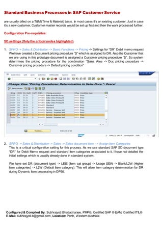 Standard Business Processes in SAP Customer Service
Configured & Compiled By: Subhrajyoti Bhattacharjee, PMP®, Certified SAP ® EAM, Certified ITIL®
E-Mail: subhrajyoti.b@gmail.com, Location: Perth, Western Australia
are usually billed on a T&M (Time & Material) basis. In most cases it’s an existing customer. Just in case
it’s a new customer, Customer master records would be set up first and then the work processed further.
Configuration Pre-requisites:
SD settings (Only the critical nodes highlighted)
1. SPRO -> Sales & Distribution -> Basic Functions -> Pricing -> Settings for “DR” Debit memo request
We have created a Document pricing procedure “S” which is assigned to DR. Also the Customer that
we are using in this prototype document is assigned a Customer pricing procedure “S”. So system
determines the pricing procedure for the combination “Sales Area -> Doc pricing procedure ->
Customer pricing procedure -> Default pricing condition”
2. SPRO -> Sales & Distribution -> Sales -> Sales document item -> Assign Item Categories
This is a critical configuration setting for this process. As we use standard SAP SD document type
“DR” for Debit Memo request and standard Item categories associated to it, I have not detailed the
initial settings which is usually already done in standard system.
We have set DR (document type) -> LEIS (Item cat group) -> Usage SEIN -> Blank/L2W (Higher
Item categories) -> L2W (Default Item category). This will allow item category determination for DR
during Dynamic Item processing in DP90.
 