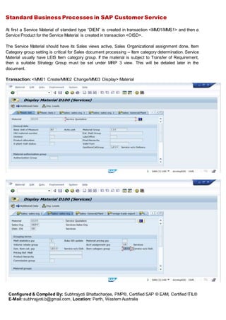 Standard Business Processes in SAP Customer Service
Configured & Compiled By: Subhrajyoti Bhattacharjee, PMP®, Certified SAP ® EAM, Certified ITIL®
E-Mail: subhrajyoti.b@gmail.com, Location: Perth, Western Australia
At first a Service Material of standard type “DIEN” is created in transaction <MM01/MMS1> and then a
Service Product for the Service Material is created in transaction <OISD>.
The Service Material should have its Sales views active, Sales Organizational assignment done, Item
Category group setting is critical for Sales document processing – Item category determination. Service
Material usually have LEIS Item category group. If the material is subject to Transfer of Requirement,
then a suitable Strategy Group must be set under MRP 3 view. This will be detailed later in the
document.
Transaction: <MM01 Create/MM02 Change/MM03 Display> Material
 