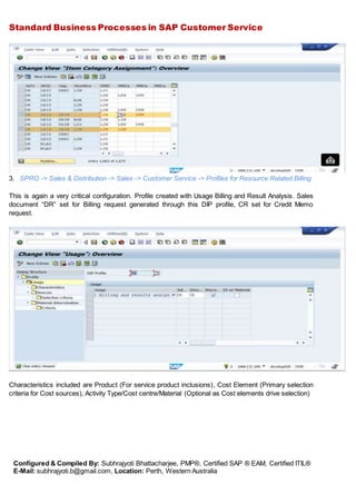 Standard Business Processes in SAP Customer Service
Configured & Compiled By: Subhrajyoti Bhattacharjee, PMP®, Certified SAP ® EAM, Certified ITIL®
E-Mail: subhrajyoti.b@gmail.com, Location: Perth, Western Australia
3. SPRO -> Sales & Distribution -> Sales -> Customer Service -> Profiles for Resource Related Billing
This is again a very critical configuration. Profile created with Usage Billing and Result Analysis. Sales
document “DR” set for Billing request generated through this DIP profile, CR set for Credit Memo
request.
Characteristics included are Product (For service product inclusions), Cost Element (Primary selection
criteria for Cost sources), Activity Type/Cost centre/Material (Optional as Cost elements drive selection)
 