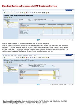 Standard Business Processes in SAP Customer Service
Configured & Compiled By: Subhrajyoti Bhattacharjee, PMP®, Certified SAP ® EAM, Certified ITIL®
E-Mail: subhrajyoti.b@gmail.com, Location: Perth, Western Australia
Sources are Actual Cost – Line item driven here with 100% cost relevance.
Sources in this prototype are driven on Cost element based sets. This is the case where cost elements
pertaining to Labour, Material, Services etc are clearly available/identified to the Logistics team. If this
isn’t the case, then the Source selection may be driven on sets of other characteristics which the
Logistics team is aware of like Material ID sets, Activity type/Cost centre sets etc.
 