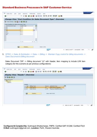 Standard Business Processes in SAP Customer Service
Configured & Compiled By: Subhrajyoti Bhattacharjee, PMP®, Certified SAP ® EAM, Certified ITIL®
E-Mail: subhrajyoti.b@gmail.com, Location: Perth, Western Australia
5. SPRO -> Sales & Distribution -> Sales -> Billing -> Maintain Copy control for billing documents ->
Sales Document to Billing document
Sales Document “DR” -> Billing document “L2” with Header, Item mapping to include L2W item
category (for this scenario as per previous configurations)
 