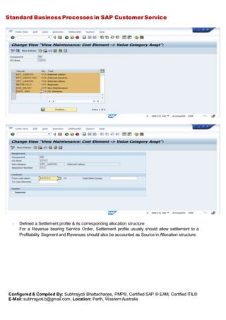 Standard Business Processes in SAP Customer Service
Configured & Compiled By: Subhrajyoti Bhattacharjee, PMP®, Certified SAP ® EAM, Certified ITIL®
E-Mail: subhrajyoti.b@gmail.com, Location: Perth, Western Australia
- Defined a Settlement profile & its corresponding allocation structure
For a Revenue bearing Service Order, Settlement profile usually should allow settlement to a
Profitability Segment and Revenues should also be accounted as Source in Allocation structure.
 