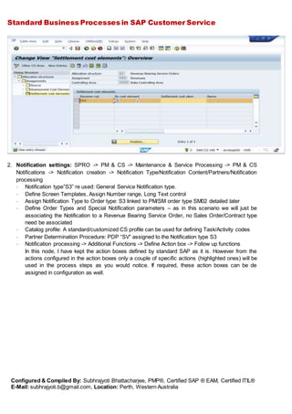 Standard Business Processes in SAP Customer Service
Configured & Compiled By: Subhrajyoti Bhattacharjee, PMP®, Certified SAP ® EAM, Certified ITIL®
E-Mail: subhrajyoti.b@gmail.com, Location: Perth, Western Australia
2. Notification settings: SPRO -> PM & CS -> Maintenance & Service Processing -> PM & CS
Notifications -> Notification creation -> Notification Type/Notification Content/Partners/Notification
processing
- Notification type”S3” re used: General Service Notification type.
- Define Screen Templates, Assign Number range, Long Text control
- Assign Notification Type to Order type: S3 linked to PM/SM order type SM02 detailed later
- Define Order Types and Special Notification parameters – as in this scenario we will just be
associating the Notification to a Revenue Bearing Service Order, no Sales Order/Contract type
need be associated
- Catalog profile: A standard/customized CS profile can be used for defining Task/Activity codes
- Partner Determination Procedure: PDP “SV” assigned to the Notification type S3
- Notification processing -> Additional Functions -> Define Action box -> Follow up functions
In this node, I have kept the action boxes defined by standard SAP as it is. However from the
actions configured in the action boxes only a couple of specific actions (highlighted ones) will be
used in the process steps as you would notice. If required, these action boxes can be de
assigned in configuration as well.
 