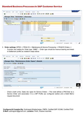 Standard Business Processes in SAP Customer Service
Configured & Compiled By: Subhrajyoti Bhattacharjee, PMP®, Certified SAP ® EAM, Certified ITIL®
E-Mail: subhrajyoti.b@gmail.com, Location: Perth, Western Australia
3. Order settings: SPRO -> PM & CS -> Maintenance & Service Processing -> PM &CS Orders ->
- Function and setting for Order type “SM02” – Order type should be revenue bearing and linked
to Settlement profile as created in steps above
- Check credit Limits, Sales doc types for Service Orders – This node defines a PM Order as a
Service Order and associates it to a DIP Profile (as configured earlier) and a Debit Memo
request document
 