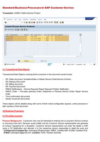Standard Business Processes in SAP Customer Service
Configured & Compiled By: Subhrajyoti Bhattacharjee, PMP®, Certified SAP ® EAM, Certified ITIL®
E-Mail: subhrajyoti.b@gmail.com, Location: Perth, Western Australia
Transaction: <OISD> Define Service Product
3.1 Transactional Data Objects
Transactional Data Objects covering all the scenarios in this document would include:
- SD: Sales document: Quotation/Sales or Repair Service Order/Service Contract
- SD: Delivery Document
- SD: Billing document
- AR: Payment document
- PM/CS Notifications – Service Request/ Repair Request/ Problem Notification
- PM/CS Order – Pre-sales planning Order/ Unplanned or Planned Service Order/ Repair Service
Order
- Time confirmation documents
- Goods movement documents
These objects will be detailed along with some of their critical configuration aspects, under processes in
later sections of this document.
4.0 Business Processes
4.1 Pre-Sales scenario
Process Background: Customers who may be interested in entering into a Long term Service contract
or procuring short term Services would initially call the Customer Service representative and generate
an enquiry requesting for a Quotation. Customer Service representative can enter the details in SAP
using a CS Notification and allocate it to the respective person responsible to detail the work and
 