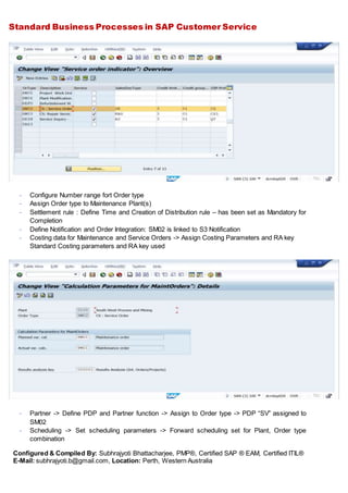 Standard Business Processes in SAP Customer Service
Configured & Compiled By: Subhrajyoti Bhattacharjee, PMP®, Certified SAP ® EAM, Certified ITIL®
E-Mail: subhrajyoti.b@gmail.com, Location: Perth, Western Australia
- Configure Number range fort Order type
- Assign Order type to Maintenance Plant(s)
- Settlement rule : Define Time and Creation of Distribution rule – has been set as Mandatory for
Completion
- Define Notification and Order Integration: SM02 is linked to S3 Notification
- Costing data for Maintenance and Service Orders -> Assign Costing Parameters and RA key
Standard Costing parameters and RA key used
- Partner -> Define PDP and Partner function -> Assign to Order type -> PDP “SV” assigned to
SM02
- Scheduling -> Set scheduling parameters -> Forward scheduling set for Plant, Order type
combination
 