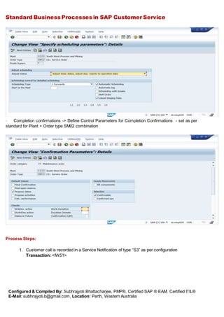 Standard Business Processes in SAP Customer Service
Configured & Compiled By: Subhrajyoti Bhattacharjee, PMP®, Certified SAP ® EAM, Certified ITIL®
E-Mail: subhrajyoti.b@gmail.com, Location: Perth, Western Australia
- Completion confirmations -> Define Control Parameters for Completion Confirmations - set as per
standard for Plant + Order type SM02 combination
Process Steps:
1. Customer call is recorded in a Service Notification of type “S3” as per configuration
Transaction: <IW51>
 