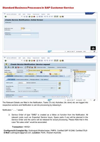 Standard Business Processes in SAP Customer Service
Configured & Compiled By: Subhrajyoti Bhattacharjee, PMP®, Certified SAP ® EAM, Certified ITIL®
E-Mail: subhrajyoti.b@gmail.com, Location: Perth, Western Australia
The Relevant Details are filled in the Notification, Tasks (To do) /Activities (As done) etc are logged into
respective sections and Notification is set into processing by releasing it.
Notification “……” saved.
2. Service Order of type “SM02” is created as a follow on function from the Notification. All
relevant costs such as Expected Service hours, Spare parts if any will be planned in the
Service Order and the same will be released for actual processing. Please Note that in this
case “No sales order” would be associated.
Transaction: <IW52>
 