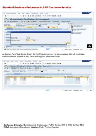 Standard Business Processes in SAP Customer Service
Configured & Compiled By: Subhrajyoti Bhattacharjee, PMP®, Certified SAP ® EAM, Certified ITIL®
E-Mail: subhrajyoti.b@gmail.com, Location: Perth, Western Australia
As this is a Pure T&M Service Order, Service Product may/may not be associated. We will simply plan
the Labour hours, Material (if any), Service (if any) and release the Order
 