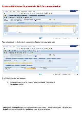 Standard Business Processes in SAP Customer Service
Configured & Compiled By: Subhrajyoti Bhattacharjee, PMP®, Certified SAP ® EAM, Certified ITIL®
E-Mail: subhrajyoti.b@gmail.com, Location: Perth, Western Australia
Planned costs will be displayed on executing the Costing or on saving the order
The Order is planned and released.
3. Time Confirmation against the work performed for the Service Order
Transaction: <IW41>
 