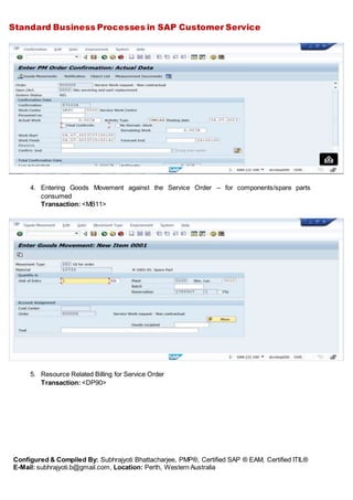 Standard Business Processes in SAP Customer Service
Configured & Compiled By: Subhrajyoti Bhattacharjee, PMP®, Certified SAP ® EAM, Certified ITIL®
E-Mail: subhrajyoti.b@gmail.com, Location: Perth, Western Australia
4. Entering Goods Movement against the Service Order – for components/spare parts
consumed
Transaction: <MB11>
5. Resource Related Billing for Service Order
Transaction: <DP90>
 