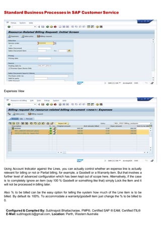 Standard Business Processes in SAP Customer Service
Configured & Compiled By: Subhrajyoti Bhattacharjee, PMP®, Certified SAP ® EAM, Certified ITIL®
E-Mail: subhrajyoti.b@gmail.com, Location: Perth, Western Australia
Expenses View
Using Account Indicator against the Lines, you can actually control whether an expense line is actually
relevant for billing or not or Partial billing, for example, a Goodwill or a Warranty item. But that involves a
further level of advanced configuration which has been kept out of scope here. Alternatively, if the case
is to completely ignore an item (say 100 % Goodwill or something like that) simply Lock the Item and it
will not be processed in billing later.
Also % to be billed can be the easy option for telling the system how much of the Line item is to be
billed. By default its 100%. To accommodate a warranty/goodwill item just change the % to be billed to
0.
 