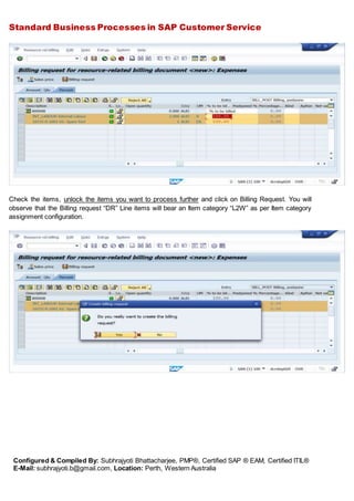 Standard Business Processes in SAP Customer Service
Configured & Compiled By: Subhrajyoti Bhattacharjee, PMP®, Certified SAP ® EAM, Certified ITIL®
E-Mail: subhrajyoti.b@gmail.com, Location: Perth, Western Australia
Check the items, unlock the items you want to process further and click on Billing Request. You will
observe that the Billing request “DR” Line items will bear an Item category “L2W” as per Item category
assignment configuration.
 