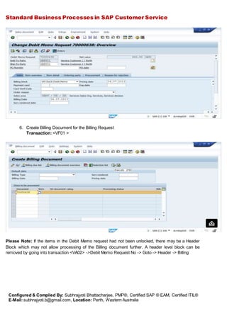 Standard Business Processes in SAP Customer Service
Configured & Compiled By: Subhrajyoti Bhattacharjee, PMP®, Certified SAP ® EAM, Certified ITIL®
E-Mail: subhrajyoti.b@gmail.com, Location: Perth, Western Australia
6. Create Billing Document for the Billing Request
Transaction: <VF01 >
Please Note: If the items in the Debit Memo request had not been unlocked, there may be a Header
Block which may not allow processing of the Billing document further. A header level block can be
removed by going into transaction <VA02> ->Debit Memo Request No -> Goto -> Header -> Billing
 