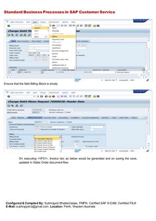 Standard Business Processes in SAP Customer Service
Configured & Compiled By: Subhrajyoti Bhattacharjee, PMP®, Certified SAP ® EAM, Certified ITIL®
E-Mail: subhrajyoti.b@gmail.com, Location: Perth, Western Australia
Ensure that the field Billing Block is empty
On executing <VF01>, Invoice doc as below would be generated and on saving the save,
updated in Sales Order document flow.
 