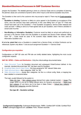 Standard Business Processes in SAP Customer Service
Configured & Compiled By: Subhrajyoti Bhattacharjee, PMP®, Certified SAP ® EAM, Certified ITIL®
E-Mail: subhrajyoti.b@gmail.com, Location: Perth, Western Australia
prepare the Quotation. The detailed planning is done on a Service Order and on completion of planning
the planned values are converted to Dynamic items which map to a SD Service Quotation document.
The Quotation is then sent to the customer who may accept or reject it. There may be 2 sub scenarios
here:
- Quotation is binding: Customer is billed at a price agreed in the Quotation on acceptance of the
same, once the services have been performed. In this case Billing form of Type “01” Fixed rate
should have been set in the Quotation -> Post Quotation acceptance, Service Order released and
costs accrued -> Billing is done at a Fixed agreed rate as per Quotation, even if there is deviation in
actual costs incurred.
- Non-Binding or Informative Quotation: Customer would be billed on actual work performed as
accrued in the Service Order once the Quotation is accepted and Service Order released. Billing
Form “02” – Costs would be used. In the scenario steps detailed below, we have used an
Informative Quotation only.
It is to be noted that once a Quotation is created from a Service Order, no further Contracts can be
referenced. System only allows 1 cost account assignment Quotation <-> Service Order
Configuration pre-requisites:
Configurations on SAP SD side and PM side are briefly detailed below, highlighting the most crucial
configuration aspects.
SAP SD: SPRO -> Sales and Distribution - Only the critical settings documented below
1. Sales Document Types for Quotation document and subsequent Order/Contract defined. In this
example, standard document type “AS” has been used for Quotation
2. Assigning Sales Area to Sales orders. We have assigned to “AS” relevant Sales area
3. Sales document items – Item categories “AGE” for “AS”.
4. Sales document items – Assign Item categories: As this is a critical config. Node, a mapping has
been detailed in screenshot below:
The Logic usually followed by the system is:
Sales doc type -> Item category group (derived from sales material master) -> Usage (The
usage SEIN is to be set for Billing relevant items for Dynamic processing) -> Higher level
item category (if sub items are to be there in Sales Order) -> Default item category ->
Manual item categories possible (Optional)
Doc type AS – Quotation settings
 