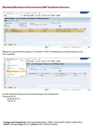 Standard Business Processes in SAP Customer Service
Configured & Compiled By: Subhrajyoti Bhattacharjee, PMP®, Certified SAP ® EAM, Certified ITIL®
E-Mail: subhrajyoti.b@gmail.com, Location: Perth, Western Australia
Release the document to Accounting in Transaction <VF02> if the Billing document type requires it to be
done separately.
It would create the following Accounts level postings at the simplest level
Customer A/c Dr,
Revenue A/c Cr,
Tax A/c Cr
 