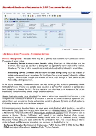 Standard Business Processes in SAP Customer Service
Configured & Compiled By: Subhrajyoti Bhattacharjee, PMP®, Certified SAP ® EAM, Certified ITIL®
E-Mail: subhrajyoti.b@gmail.com, Location: Perth, Western Australia
4.3.2 Service Order Processing – Contractual Services
Process Background: Basically there may be 2 primary sub-scenarios for Contractual Service
Procession. It would include
- Processing Service Contracts with Periodic billing: Fixed periodic billing straight from the
Contract. This would be based on a Billing Plan set against the Service item in the contract.
Usually an “FV” type of billing request is generated out of contract line followed by actual billing.
- Processing Service Contracts with Resource Related Billing: Billing would be on basis of
actual costs accrued on an associated Service Order (Non-revenue bearing) followed by a billing
request. Service Order charges will be billed at actual costs through a Debit Memo request
followed by a Billing document.
In the above processes, Maintenance Plans can also be brought into action for generating Service
Notifications/Service Orders on a periodic basis based on a Service Plan created on a Contract Line
item defined as a Service Product. Service contracts may also have price agreements for certain
material and standard monthly billable charge for certain services.
Service Contracts usually come into effect Post sales of a Customer product to the Customer or post
acceptance of a Quotation on behalf of a customer to execute a Contractual service agreement for a
relevant term post acceptance. Costs and services posted to a Service Contracts are finally settled to
Profitability analysis where it can be further analysed.
In the process scenario described below, we would use a single Contract with 2 line items – one with a
billing plan for Fixed Billing and the other to be driven through a Planned Service Order (generated from
a Maintenance Plan) costs settled to it. There may be another sub scenario where a Customer calls to
request a Service (Service Notification) work based on an existing Contract (Auto contract
determination) leading to a Non-revenue bearing service order that is processed further through
Resources Related Billing and costs settled to the Contract line item. This scenario being a little bit
similar to Repair and Maintenance scenario in next section is not detailed further her
 
