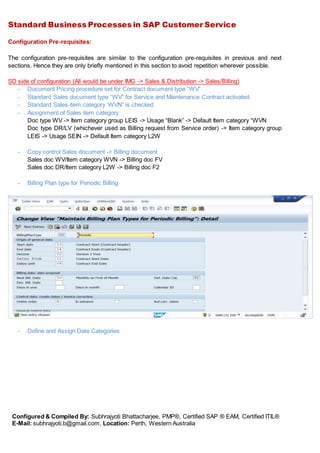 Standard Business Processes in SAP Customer Service
Configured & Compiled By: Subhrajyoti Bhattacharjee, PMP®, Certified SAP ® EAM, Certified ITIL®
E-Mail: subhrajyoti.b@gmail.com, Location: Perth, Western Australia
Configuration Pre-requisites:
The configuration pre-requisites are similar to the configuration pre-requisites in previous and next
sections. Hence they are only briefly mentioned in this section to avoid repetition wherever possible.
SD side of configuration (All would be under IMG -> Sales & Distribution -> Sales/Billing)
- Document Pricing procedure set for Contract document type “WV”
- Standard Sales document type “WV” for Service and Maintenance Contract activated
- Standard Sales item category ‘WVN” is checked
- Assignment of Sales item category
Doc type WV -> Item category group LEIS -> Usage “Blank” -> Default Item category “WVN
Doc type DR/LV (whichever used as Billing request from Service order) -> Item category group
LEIS -> Usage SEIN -> Default Item category L2W
- Copy control Sales document -> Billing document
Sales doc WV/Item category WVN -> Billing doc FV
Sales doc DR/Item category L2W -> Billing doc F2
- Billing Plan type for Periodic Billing
- Define and Assign Date Categories
 