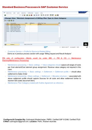 Standard Business Processes in SAP Customer Service
Configured & Compiled By: Subhrajyoti Bhattacharjee, PMP®, Certified SAP ® EAM, Certified ITIL®
E-Mail: subhrajyoti.b@gmail.com, Location: Perth, Western Australia
- Customer Service -> Profile for Resource Related Billing
Same as in previous process section with usage “Billing request and Result Analysis”
PM side of configuration (Mostly would be under IMG -> PM & CS -> Maintenance
Planning/Maintenance Processing)
- Maintenance processing -> Basic settings -> Value categories should capture all ranges of costs
per Cost element/Cost element group assignment. Revenue value category not required in this
case.
- Maintenance processing -> Basic settings -> Settlement -> Settlement profile -> should allow
settlement to Sales Order
- Maintenance processing ->Basic settings -> Settlement -> Allocation structure -> associated with
above settlement profile should capture Sources for all costs and allow settlement further to
receiver SDI (sales document item)
- Maintenance Plan Category created with Outline Agreement as reference
 
